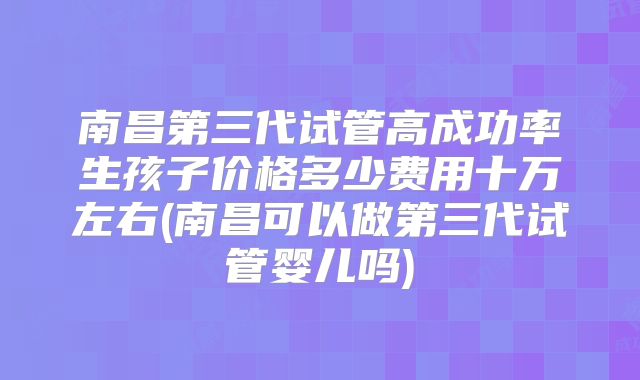 南昌第三代试管高成功率生孩子价格多少费用十万左右(南昌可以做第三代试管婴儿吗)