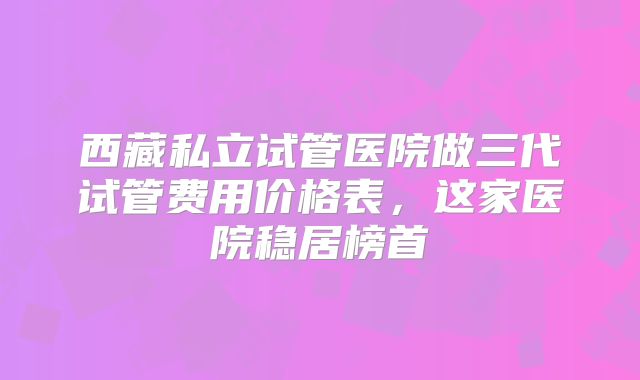 西藏私立试管医院做三代试管费用价格表,这家医院稳居榜首