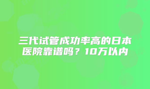 三代试管成功率高的日本医院靠谱吗？10万以内