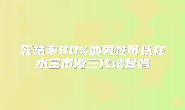 死精率80%的男性可以在水富市做三代试管吗