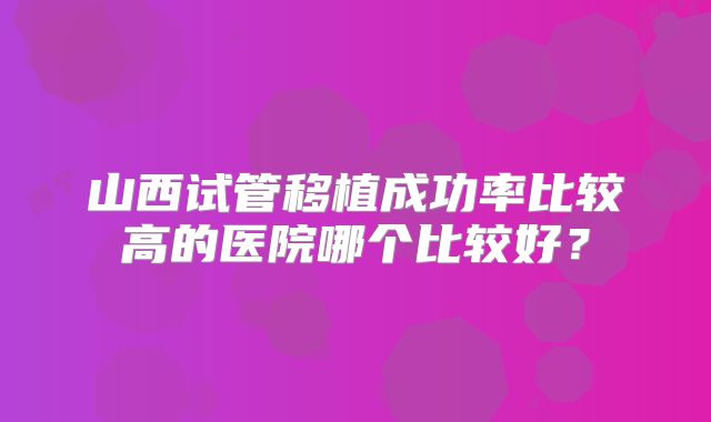 山西试管移植成功率比较高的医院哪个比较好?