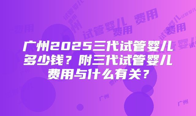 广州2025三代试管婴儿多少钱？附三代试管婴儿费用与什么有关？
