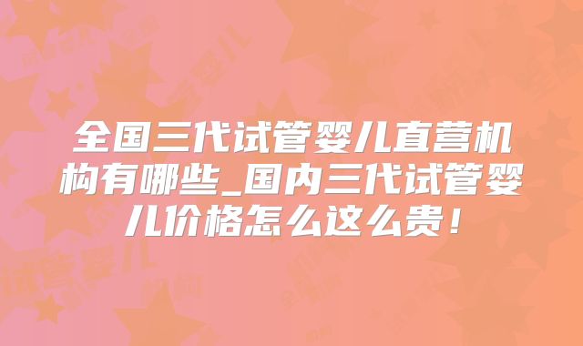全国三代试管婴儿直营机构有哪些_国内三代试管婴儿价格怎么这么贵！