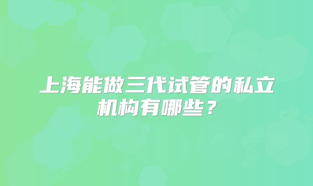 上海能做三代试管的私立机构有哪些？