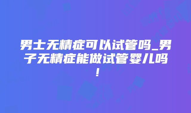 男士无精症可以试管吗_男子无精症能做试管婴儿吗！