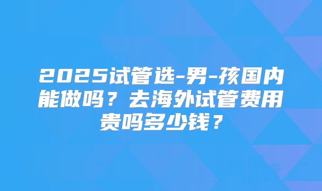 2025试管选-男-孩国内能做吗?去海外试管费用贵吗多少钱?