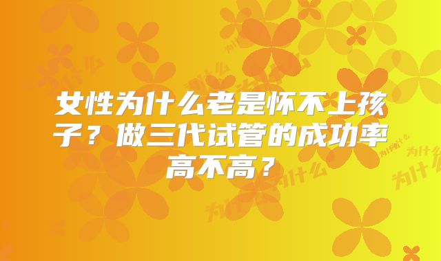 女性为什么老是怀不上孩子?做三代试管的成功率高不高?