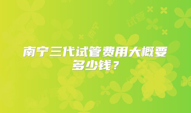 南宁三代试管费用大概要多少钱?