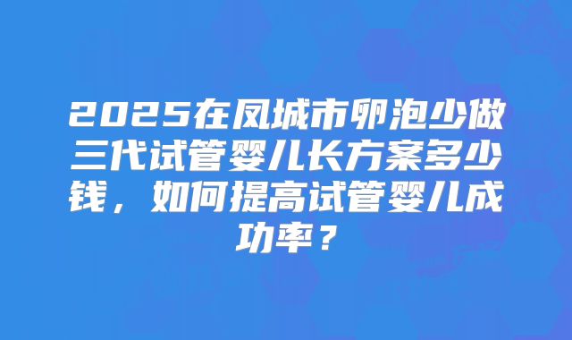 2025在凤城市卵泡少做三代试管婴儿长方案多少钱，如何提高试管婴儿成功率？