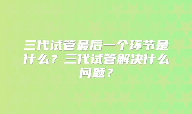 三代试管最后一个环节是什么？三代试管解决什么问题？