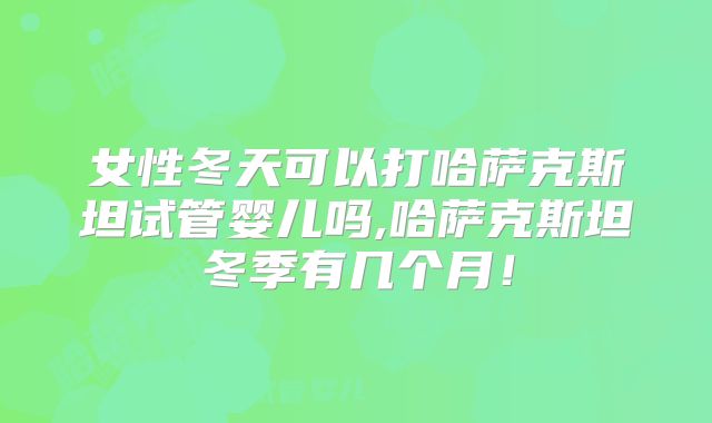 女性冬天可以打哈萨克斯坦试管婴儿吗,哈萨克斯坦冬季有几个月！