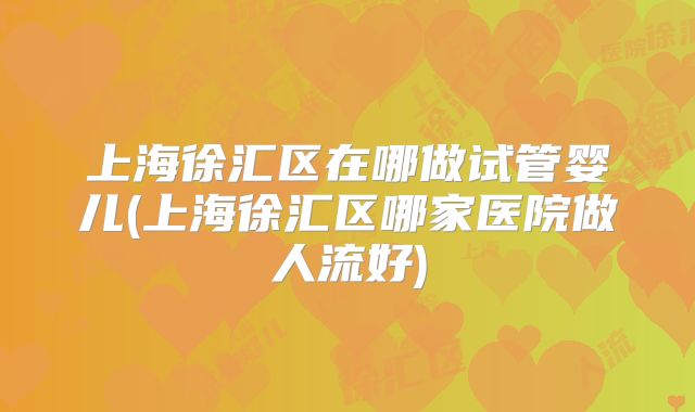 上海徐汇区在哪做试管婴儿(上海徐汇区哪家医院做人流好)