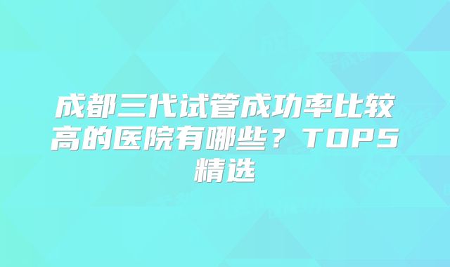 成都三代试管成功率比较高的医院有哪些？TOP5精选