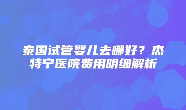 泰国试管婴儿去哪好？杰特宁医院费用明细解析