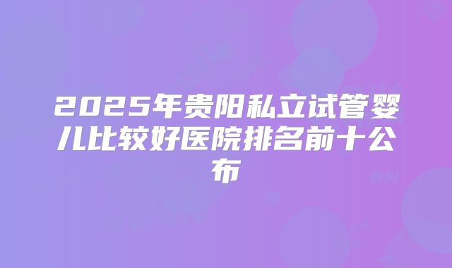 2025年贵阳私立试管婴儿比较好医院排名前十公布