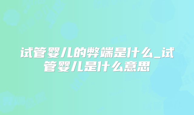 试管婴儿的弊端是什么_试管婴儿是什么意思