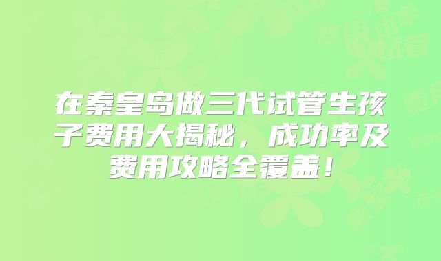 在秦皇岛做三代试管生孩子费用大揭秘，成功率及费用攻略全覆盖！