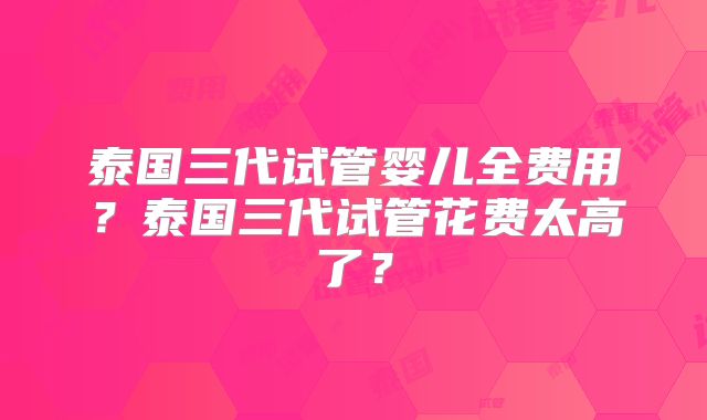 泰国三代试管婴儿全费用?泰国三代试管花费太高了?
