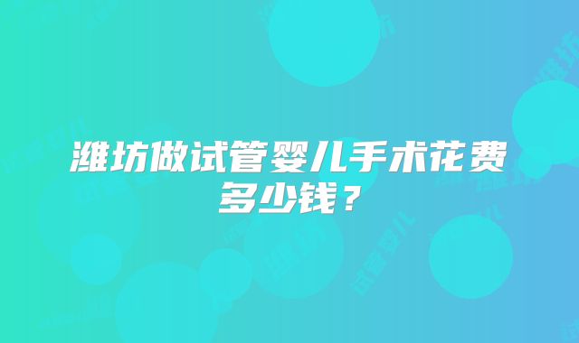潍坊做试管婴儿手术花费多少钱？
