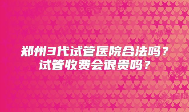 郑州3代试管医院合法吗?试管收费会很贵吗?