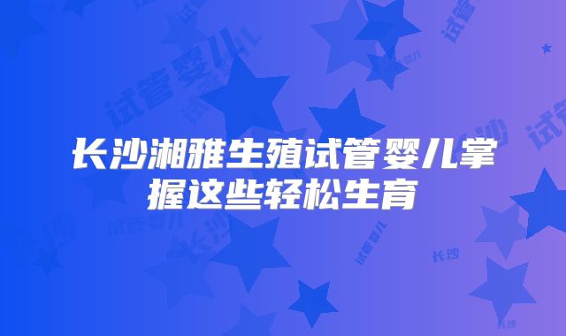 长沙湘雅生殖试管婴儿掌握这些轻松生育
