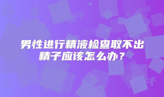 男性进行精液检查取不出精子应该怎么办？