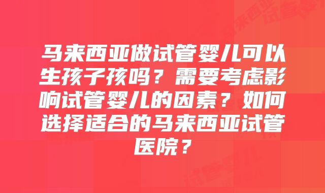 马来西亚做试管婴儿可以生孩子孩吗？需要考虑影响试管婴儿的因素？如何选择适合的马来西亚试管医院？