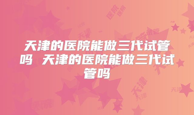 天津的医院能做三代试管吗 天津的医院能做三代试管吗