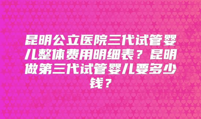 昆明公立医院三代试管婴儿整体费用明细表？昆明做第三代试管婴儿要多少钱？