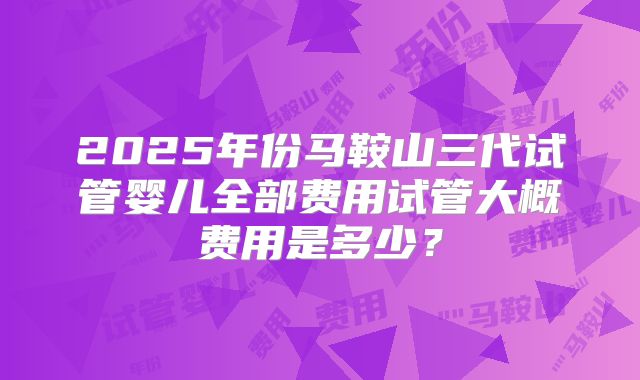 2025年份马鞍山三代试管婴儿全部费用试管大概费用是多少？