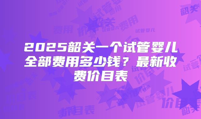 2025韶关一个试管婴儿全部费用多少钱?最新收费价目表
