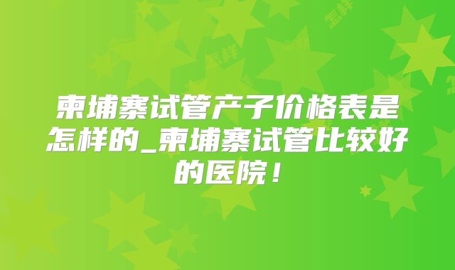 柬埔寨试管产子价格表是怎样的_柬埔寨试管比较好的医院！