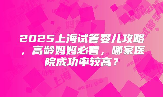 2025上海试管婴儿攻略，高龄妈妈必看，哪家医院成功率较高？