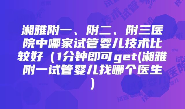 湘雅附一、附二、附三医院中哪家试管婴儿技术比较好(1分钟即可get(湘雅附一试管婴儿找哪个医生)