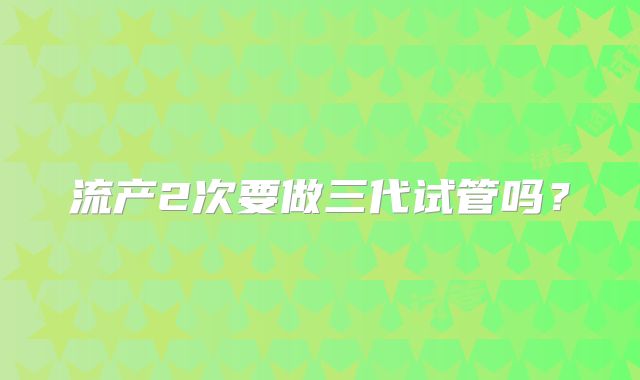 流产2次要做三代试管吗？