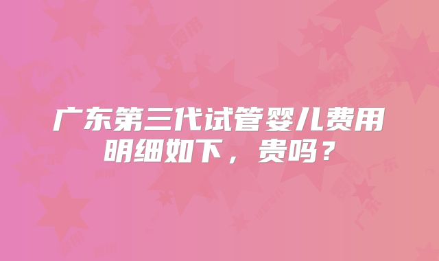 广东第三代试管婴儿费用明细如下，贵吗？