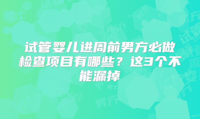 试管婴儿进周前男方必做检查项目有哪些?这3个不能漏掉