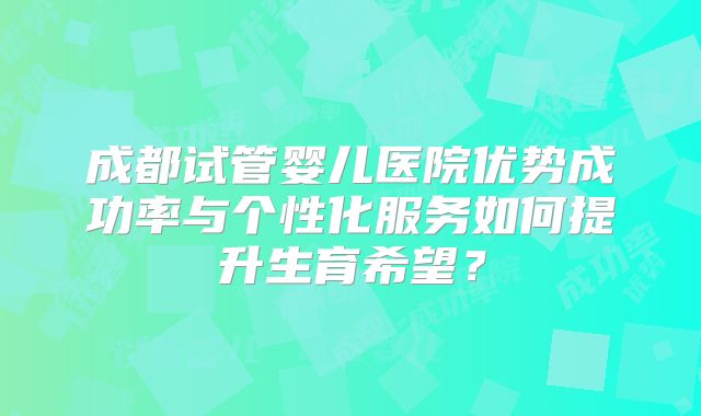 成都试管婴儿医院优势成功率与个性化服务如何提升生育希望？