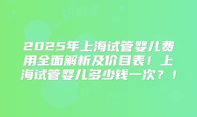 2025年上海试管婴儿费用全面解析及价目表！上海试管婴儿多少钱一次？！