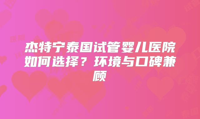 杰特宁泰国试管婴儿医院如何选择？环境与口碑兼顾