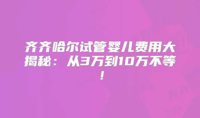 齐齐哈尔试管婴儿费用大揭秘：从3万到10万不等！