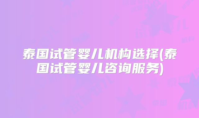 泰国试管婴儿机构选择(泰国试管婴儿咨询服务)