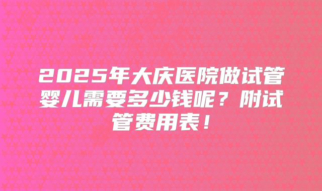 2025年大庆医院做试管婴儿需要多少钱呢？附试管费用表！