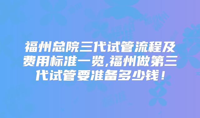 福州总院三代试管流程及费用标准一览,福州做第三代试管要准备多少钱！