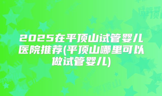 2025在平顶山试管婴儿医院推荐(平顶山哪里可以做试管婴儿)