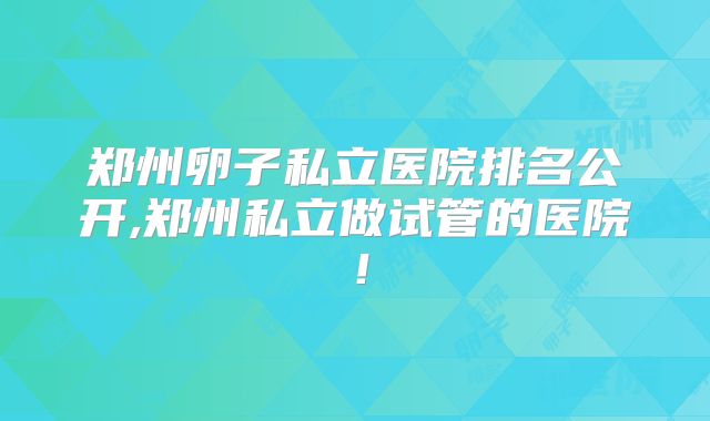 郑州卵子私立医院排名公开,郑州私立做试管的医院！