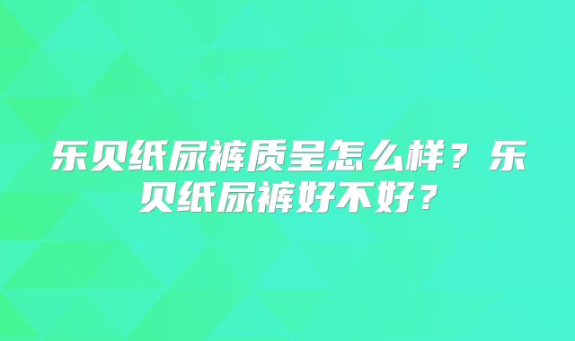 乐贝纸尿裤质呈怎么样？乐贝纸尿裤好不好？
