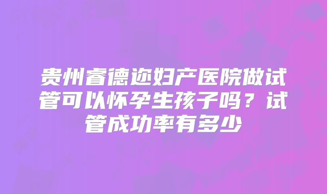贵州睿德迩妇产医院做试管可以怀孕生孩子吗？试管成功率有多少