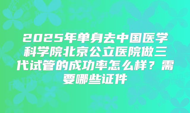 2025年单身去中国医学科学院北京公立医院做三代试管的成功率怎么样？需要哪些证件