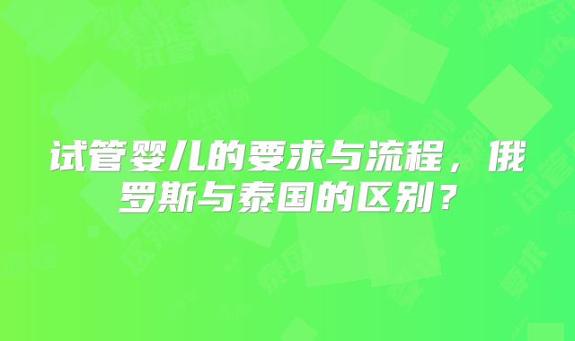 试管婴儿的要求与流程，俄罗斯与泰国的区别？